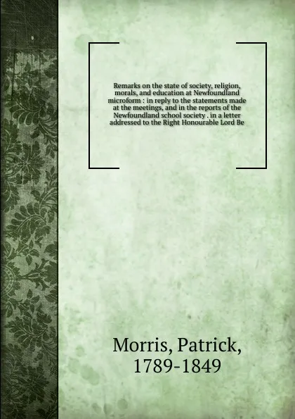 Обложка книги Remarks on the state of society, religion, morals, and education at Newfoundland microform : in reply to the statements made at the meetings, and in the reports of the Newfoundland school society . in a letter addressed to the Right Honourable Lor..., Patrick Morris