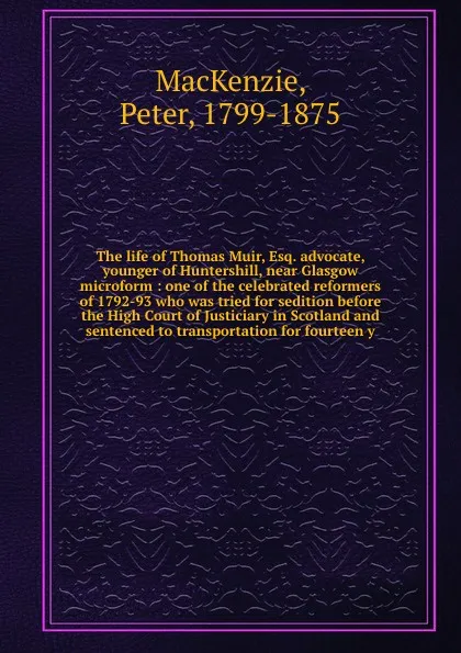 Обложка книги The life of Thomas Muir, Esq. advocate, younger of Huntershill, near Glasgow microform : one of the celebrated reformers of 1792-93 who was tried for sedition before the High Court of Justiciary in Scotland and sentenced to transportation for four..., Peter MacKenzie