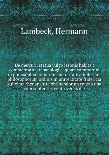 Обложка книги De mercurii statua vulgo iasonis habita : commentatio archaeologica quam summorum in philosophia honorum auctoritate amplissimi philosophorum ordinis in universitate fridericia guilelma rhenana rite obtinendorum caussa una cum sententiis controver..., Hermann Lambeck