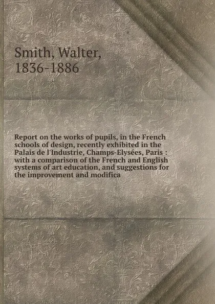 Обложка книги Report on the works of pupils, in the French schools of design, recently exhibited in the Palais de l'Industrie, Champs-Elysees, Paris : with a comparison of the French and English systems of art education, and suggestions for the improvement and ..., Walter Smith