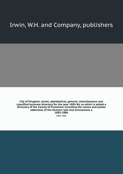 Обложка книги City of Kingston, street, alphabetical, general, miscellaneous and classified business directory for the year 1885-86, to which is added a Directory of the County of Frontenac including the names and postal addresses of the farmers' lots and conce..., W.H. mpanys Irwin