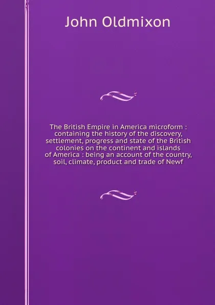 Обложка книги The British Empire in America microform : containing the history of the discovery, settlement, progress and state of the British colonies on the continent and islands of America : being an account of the country, soil, climate, product and trade o..., Mr. Oldmixon