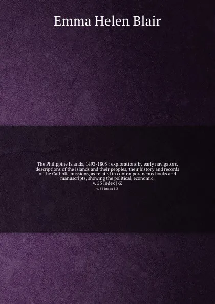 Обложка книги The Philippine Islands, 1493-1803 : explorations by early navigators, descriptions of the islands and their peoples, their history and records of the Catholic missions, as related in contemporaneous books and manuscripts, showing the political, ec..., Blair Emma Helen