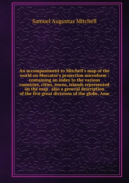 Обложка книги An accompaniment to Mitchell's map of the world on Mercator's projection microform : containing an index to the various countries, cities, towns, islands represented on the map . also a general description of the five great divisions of the globe,..., S. Augustus Mitchell