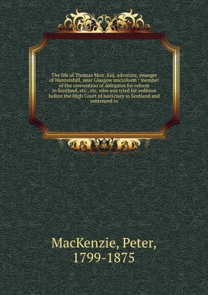 Обложка книги The life of Thomas Muir, Esq. advocate, younger of Huntershill, near Glasgow microform : member of the convention of delegates for reform in Scotland, etc., etc. who was tried for sedition before the High Court of Justiciary in Scotland and senten..., Peter MacKenzie