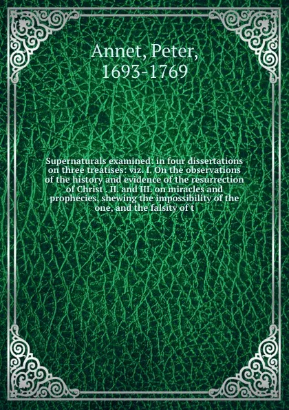 Обложка книги Supernaturals examined: in four dissertations on three treatises: viz. I. On the observations of the history and evidence of the resurrection of Christ . II. and III. on miracles and prophecies, shewing the impossibility of the one, and the falsit..., Peter Annet