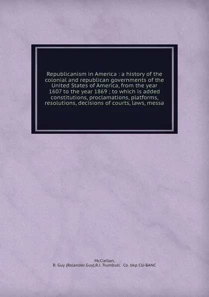 Обложка книги Republicanism in America : a history of the colonial and republican governments of the United States of America, from the year 1607 to the year 1869 ; to which is added constitutions, proclamations, platforms, resolutions, decisions of courts, law..., Rolander Guy McClellan