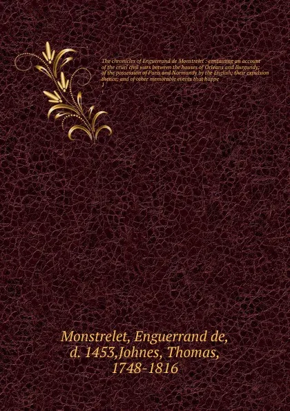 Обложка книги The chronicles of Enguerrand de Monstrelet : containing an account of the cruel civil wars between the houses of Orleans and Burgundy; of the possession of Paris and Normandy by the English; their expulsion thence; and of other memorable events th..., Enguerrand de Monstrelet