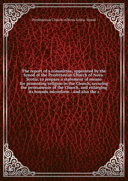 Обложка книги The report of a committee, appointed by the Synod of the Presbyterian Church of Nova-Scotia, to prepare a statement of means for promoting religion in the Church, securing the permanence of the Church, and enlarging its bounds microform : and also..., Presbyterian Church of Nova Scotia. Synod