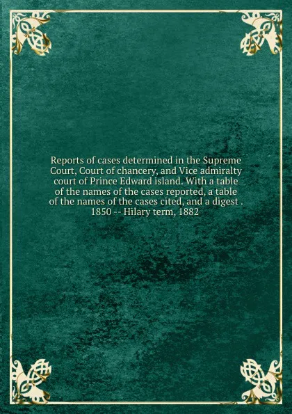 Обложка книги Reports of cases determined in the Supreme Court, Court of chancery, and Vice admiralty court of Prince Edward island. With a table of the names of the cases reported, a table of the names of the cases cited, and a digest . 1850 -- Hilary term, 18..., Prince Edward Island