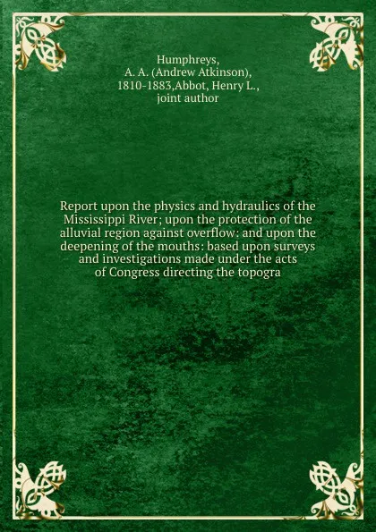 Обложка книги Report upon the physics and hydraulics of the Mississippi River; upon the protection of the alluvial region against overflow: and upon the deepening of the mouths: based upon surveys and investigations made under the acts of Congress directing the..., Andrew Atkinson Humphreys