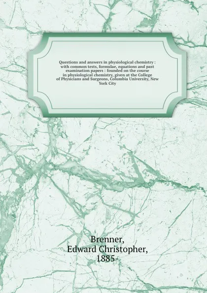 Обложка книги Questions and answers in physiological chemistry : with common tests, formulae, equations and past examination papers : founded on the course in physiological chemistry, given at the College of Physicians and Surgeons, Columbia University, New Yor..., Edward Christopher Brenner