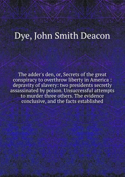 Обложка книги The adder's den, or, Secrets of the great conspiracy to overthrow liberty in America : depravity of slavery: two presidents secretly assassinated by poison. Unsuccessful attempts to murder three others. The evidence conclusive, and the facts estab..., John Smith Deacon Dye