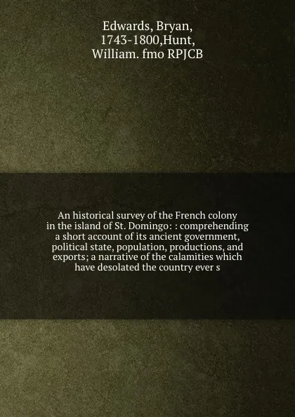 Обложка книги An historical survey of the French colony in the island of St. Domingo: : comprehending a short account of its ancient government, political state, population, productions, and exports; a narrative of the calamities which have desolated the countr..., Bryan Edwards