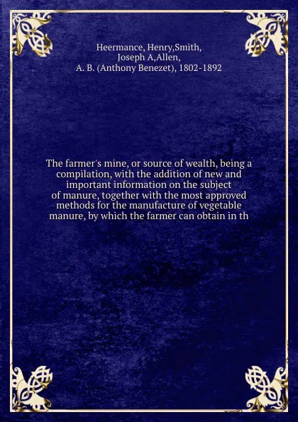 Обложка книги The farmer's mine, or source of wealth, being a compilation, with the addition of new and important information on the subject of manure, together with the most approved methods for the manufacture of vegetable manure, by which the farmer can obta..., Henry Heermance