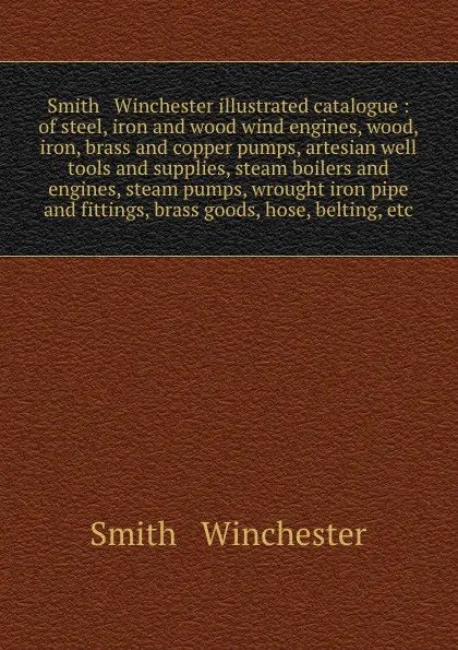 Обложка книги Smith & Winchester illustrated catalogue : of steel, iron and wood wind engines, wood, iron, brass and copper pumps, artesian well tools and supplies, steam boilers and engines, steam pumps, wrought iron pipe and fittings, brass goods, hose, belti..., Smith and Winchester