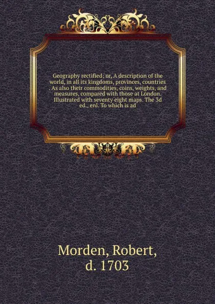 Обложка книги Geography rectified; or, A description of the world, in all its kingdoms, provinces, countries . As also their commodities, coins, weights, and measures, compared with those at London. Illustrated with seventy eight maps. The 3d ed., enl. To which..., Robert Morden