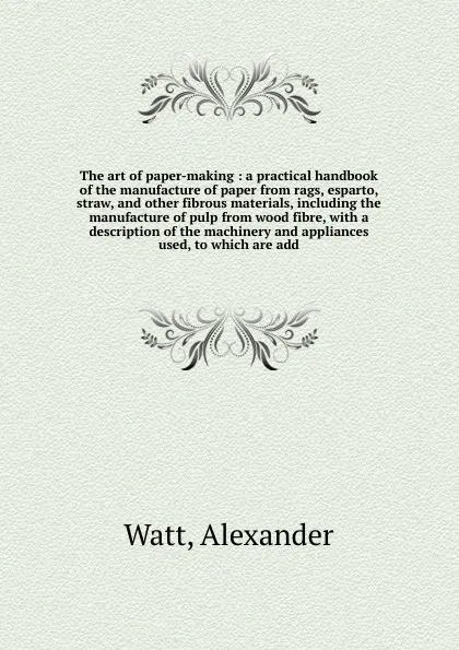 Обложка книги The art of paper-making : a practical handbook of the manufacture of paper from rags, esparto, straw, and other fibrous materials, including the manufacture of pulp from wood fibre, with a description of the machinery and appliances used, to which..., Alexander Watt