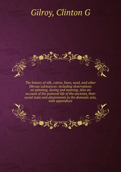 Обложка книги The history of silk, cotton, linen, wool, and other fibrous substances: including observations on spinning, dyeing and weaving. Also an account of the pastoral life of the ancients, their social state and attainments in the domestic arts, with app..., Clinton G. Gilroy