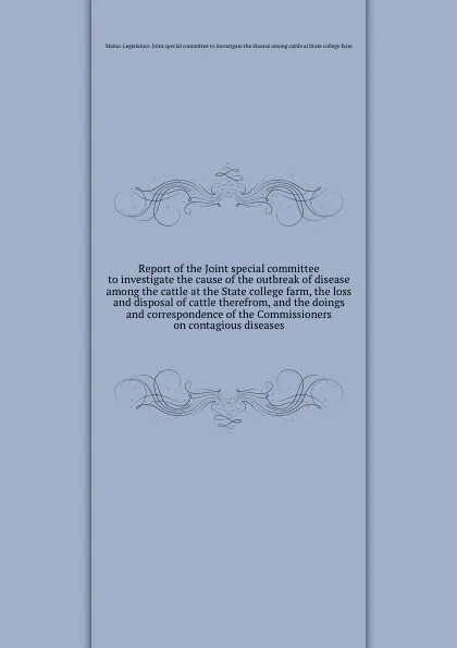 Обложка книги Report of the Joint special committee to investigate the cause of the outbreak of disease among the cattle at the State college farm, the loss and disposal of cattle therefrom, and the doings and correspondence of the Commissioners on contagious d..., Maine. Legislature. Joint special committee to investigate the disease among cattle at State college farm
