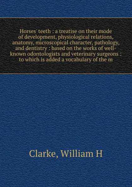 Обложка книги Horses' teeth : a treatise on their mode of development, physiological relations, anatomy, microscopical character, pathology, and dentistry : based on the works of well-known odontologists and veterinary surgeons : to which is added a vocabulary ..., William H. Clarke