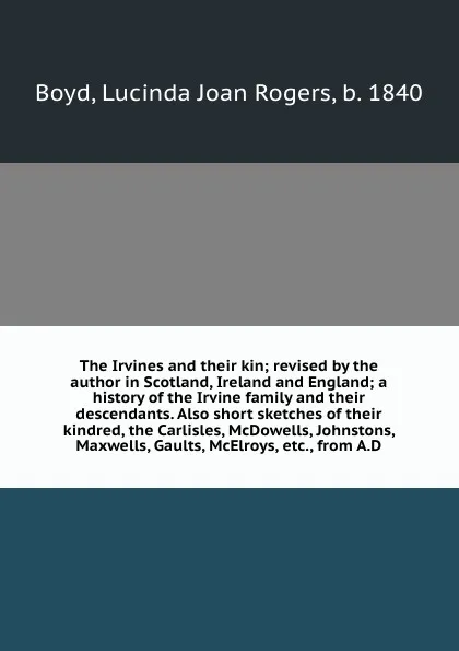 Обложка книги The Irvines and their kin; revised by the author in Scotland, Ireland and England; a history of the Irvine family and their descendants. Also short sketches of their kindred, the Carlisles, McDowells, Johnstons, Maxwells, Gaults, McElroys, etc., f..., Lucinda Joan Rogers Boyd