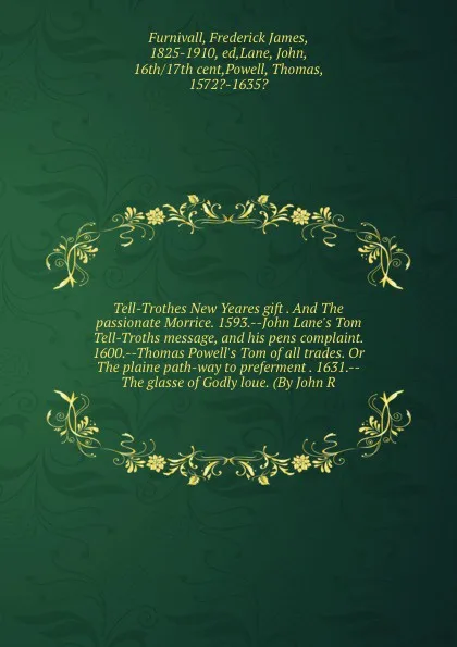 Обложка книги Tell-Trothes New Yeares gift . And The passionate Morrice. 1593.--John Lane's Tom Tell-Troths message, and his pens complaint. 1600.--Thomas Powell's Tom of all trades. Or The plaine path-way to preferment . 1631.--The glasse of Godly loue. (By Jo..., Frederick James Furnivall