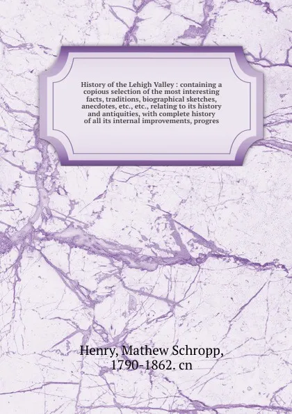 Обложка книги History of the Lehigh Valley : containing a copious selection of the most interesting facts, traditions, biographical sketches, anecdotes, etc., etc., relating to its history and antiquities, with complete history of all its internal improvements,..., Mathew Schropp Henry