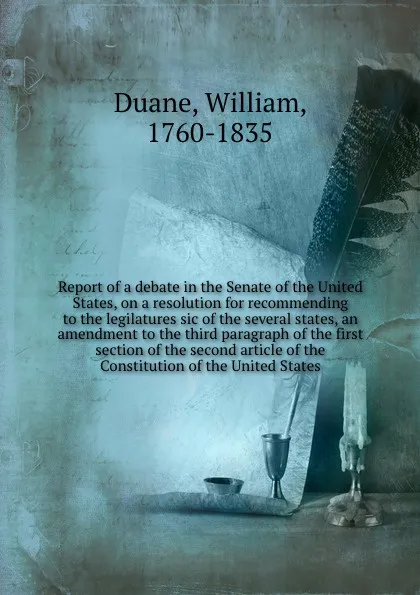 Обложка книги Report of a debate in the Senate of the United States, on a resolution for recommending to the legilatures sic of the several states, an amendment to the third paragraph of the first section of the second article of the Constitution of the United ..., William Duane