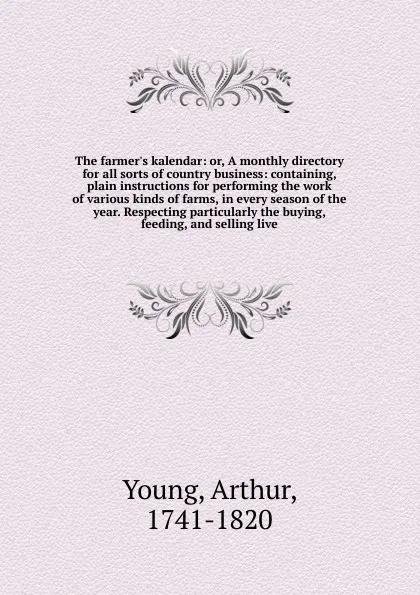 Обложка книги The farmer's kalendar: or, A monthly directory for all sorts of country business: containing, plain instructions for performing the work of various kinds of farms, in every season of the year. Respecting particularly the buying, feeding, and selli..., Arthur Young