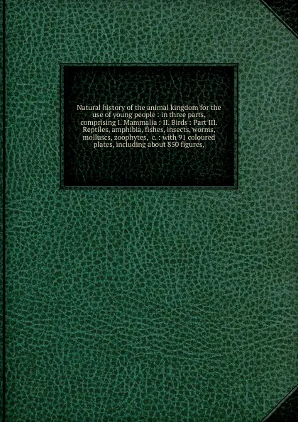 Обложка книги Natural history of the animal kingdom for the use of young people : in three parts, comprising I. Mammalia : II. Birds : Part III. Reptiles, amphibia, fishes, insects, worms, molluscs, zoophytes, &c. : with 91 coloured plates, including about 850 ..., William Forsell Kirby