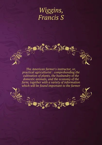Обложка книги The American farmer's instructor, or, practical agriculturist : comprehending the cultivation of plants, the husbandry of the domestic animals, and the economy of the farm; together with a variety of information which will be found important to th..., Francis S. Wiggins