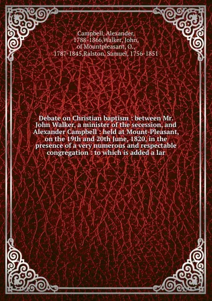 Обложка книги Debate on Christian baptism : between Mr. John Walker, a minister of the secession, and Alexander Campbell : held at Mount-Pleasant, on the 19th and 20th June, 1820, in the presence of a very numerous and respectable congregation : to which is add..., Alexander Campbell