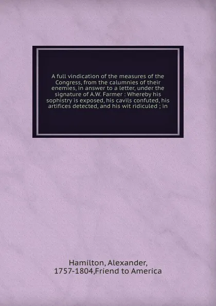 Обложка книги A full vindication of the measures of the Congress, from the calumnies of their enemies, in answer to a letter, under the signature of A.W. Farmer : Whereby his sophistry is exposed, his cavils confuted, his artifices detected, and his wit ridicul..., Alexander Hamilton