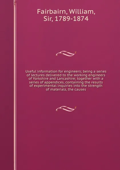 Обложка книги Useful information for engineers; being a series of lectures delivered to the working engineers of Yorkshire and Lancashire; together with a series of appendices, containing the results of experimental inquiries into the strength of materials, the..., William Fairbairn