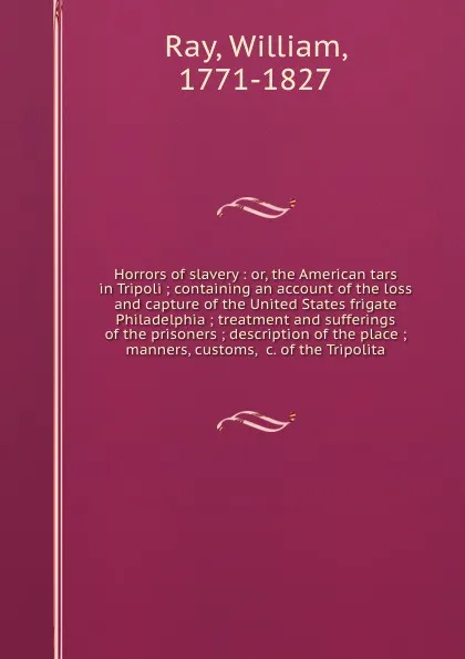 Обложка книги Horrors of slavery : or, the American tars in Tripoli ; containing an account of the loss and capture of the United States frigate Philadelphia ; treatment and sufferings of the prisoners ; description of the place ; manners, customs, &c. of the T..., William Ray