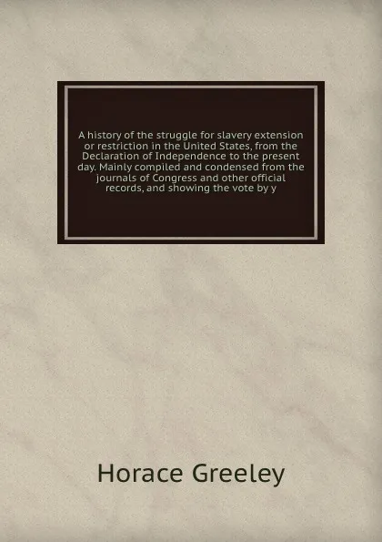 Обложка книги A history of the struggle for slavery extension or restriction in the United States, from the Declaration of Independence to the present day. Mainly compiled and condensed from the journals of Congress and other official records, and showing the v..., Horace Greeley