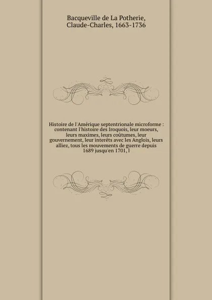 Обложка книги Histoire de l'Amerique septentrionale microforme : contenant l'histoire des Iroquois, leur moeurs, leurs maximes, leurs coutumes, leur gouvernement, leur interets avec les Anglois, leurs alliez, tous les mouvements de guerre depuis 1689 jusqu'en 1..., Bacqueville de La Potherie