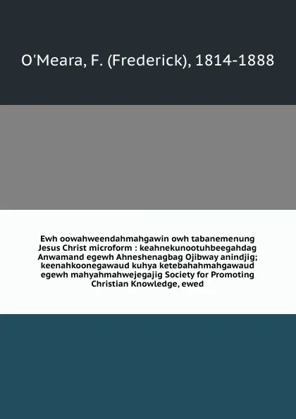 Обложка книги Ewh oowahweendahmahgawin owh tabanemenung Jesus Christ microform : keahnekunootuhbeegahdag Anwamand egewh Ahneshenagbag Ojibway anindjig; keenahkoonegawaud kuhya ketebahahmahgawaud egewh mahyahmahwejegajig Society for Promoting Christian Knowledge..., Frederick O'Meara