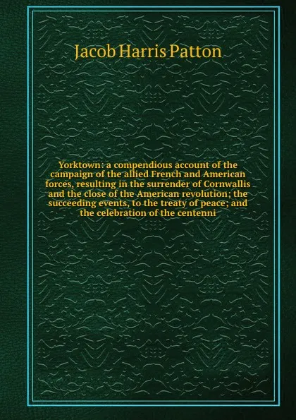 Обложка книги Yorktown: a compendious account of the campaign of the allied French and American forces, resulting in the surrender of Cornwallis and the close of the American revolution; the succeeding events, to the treaty of peace; and the celebration of the ..., Jacob Harris Patton