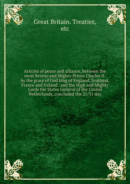 Обложка книги Articles of peace and alliance, between the most Sereno and Mighty Prince Charles II. by the grace of God king of England, Scotland, France and Ireland . and the High and Mighty Lords the States General of the United Netherlands, concluded the 21/..., Great Britain. Treaties