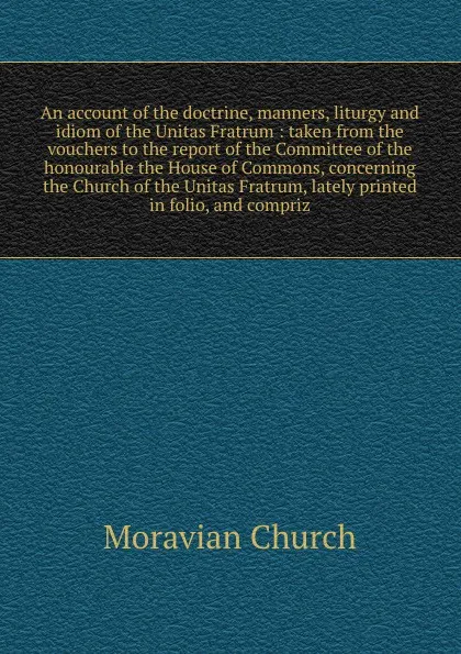 Обложка книги An account of the doctrine, manners, liturgy and idiom of the Unitas Fratrum : taken from the vouchers to the report of the Committee of the honourable the House of Commons, concerning the Church of the Unitas Fratrum, lately printed in folio, and..., Moravian Church