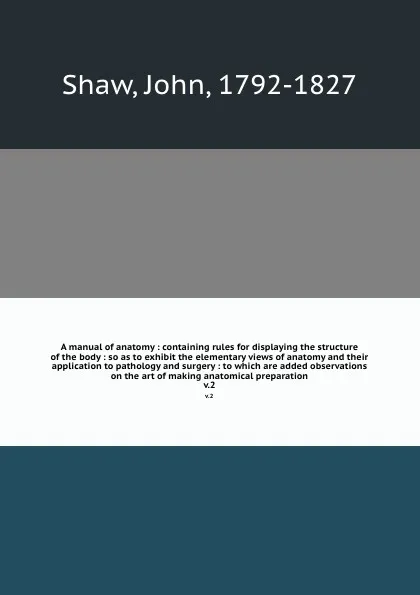 Обложка книги A manual of anatomy : containing rules for displaying the structure of the body : so as to exhibit the elementary views of anatomy and their application to pathology and surgery : to which are added observations on the art of making anatomical pre..., John Shaw