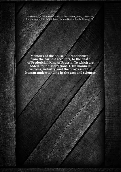 Обложка книги Memoirs of the house of Brandenburg : from the earliest accounts, to the death of Frederick I. King of Prussia. To which are added, four dissertations. I. On manners, customs, industry, and the progress of the human understanding in the arts and s..., Frederick II