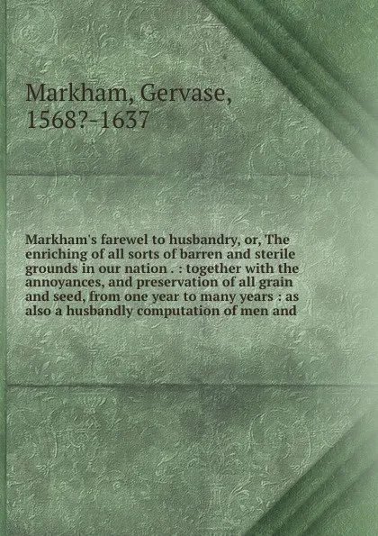 Обложка книги Markham's farewel to husbandry, or, The enriching of all sorts of barren and sterile grounds in our nation . : together with the annoyances, and preservation of all grain and seed, from one year to many years : as also a husbandly computation of m..., Gervase Markham