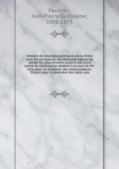 Обложка книги Histoire de relations politiques de la Chine avec les puissances occidentales depuis les temps les plus anciens jusqu'a nos jours suivie du Ceremonial observe a la cour de Pe-king pour la reception des ambassadeurs. Traduit pour la premiere fois d..., Jean Pierre Guillaume Pauthier