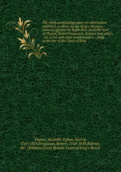 Обложка книги The whole proceedings upon an information exhibited ex officio by the King's Attorney-General against the Right Hon. Sackville Earl of Thanet, Robert Fergusson, Esquire and others : for a riot and other misdemeanors : tried at the bar of the Court..., Sackville Tufton Thanet