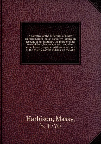 Обложка книги A narrative of the sufferings of Massy Harbison, from Indian barbarity : giving an account of her captivity, the murder of her two children, her escape, with an infant at her breast ; together with some account of the cruelties of the Indians, on ..., Massy Harbison