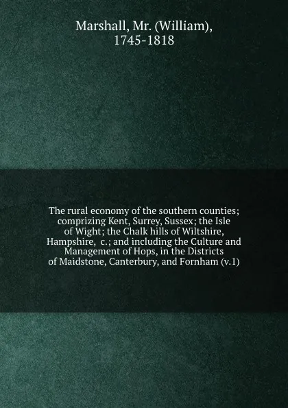 Обложка книги The rural economy of the southern counties; comprizing Kent, Surrey, Sussex; the Isle of Wight; the Chalk hills of Wiltshire, Hampshire, &c.; and including the Culture and Management of Hops, in the Districts of Maidstone, Canterbury, and Fornham ..., William Marshall