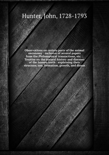 Обложка книги Observations on certain parts of the animal oeconomy : inclusive of several papers from the Philosophical transactions, etc. ; Treatise on the natural history and diseases of the human teeth : explaining their structure, use, formation, growth, an..., John Hunter